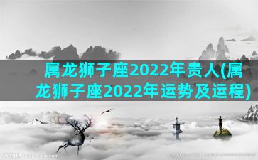 属龙狮子座2022年贵人(属龙狮子座2022年运势及运程)