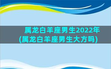 属龙白羊座男生2022年(属龙白羊座男生大方吗)