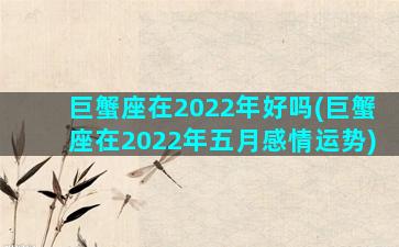 巨蟹座在2022年好吗(巨蟹座在2022年五月感情运势)