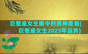 巨蟹座女生眼中的男神是谁(巨蟹座女生2023年运势)