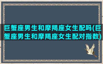 巨蟹座男生和摩羯座女生配吗(巨蟹座男生和摩羯座女生配对指数)