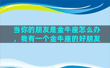 当你的朋友是金牛座怎么办，我有一个金牛座的好朋友