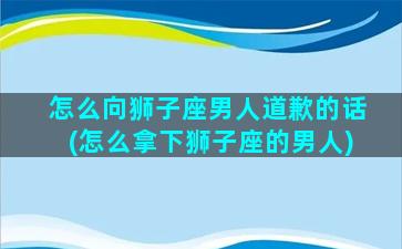 怎么向狮子座男人道歉的话(怎么拿下狮子座的男人)