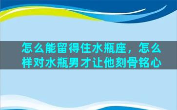 怎么能留得住水瓶座，怎么样对水瓶男才让他刻骨铭心