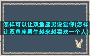 怎样可以让双鱼座男说爱你(怎样让双鱼座男生越来越喜欢一个人)