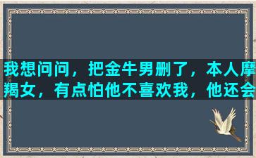 我想问问，把金牛男删了，本人摩羯女，有点怕他不喜欢我，他还会加回你吗为什么