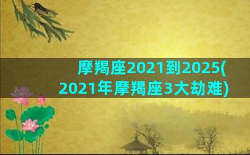 摩羯座2021到2025(2021年摩羯座3大劫难)