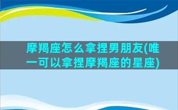 摩羯座怎么拿捏男朋友(唯一可以拿捏摩羯座的星座)