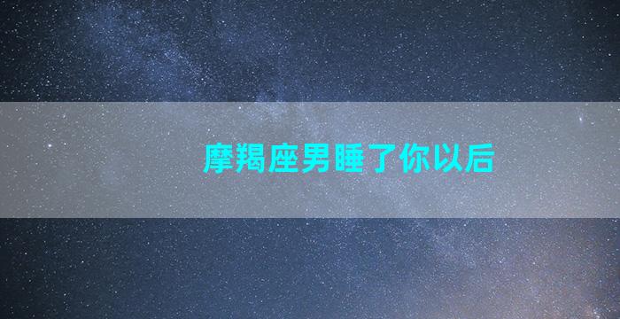 摩羯座男睡了你以后