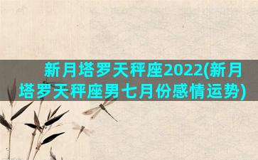 新月塔罗天秤座2022(新月塔罗天秤座男七月份感情运势)