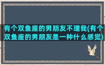 有个双鱼座的男朋友不理我(有个双鱼座的男朋友是一种什么感觉)