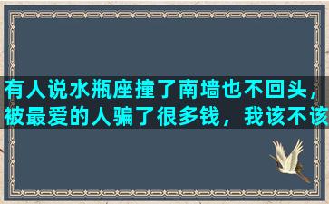 有人说水瓶座撞了南墙也不回头，被最爱的人骗了很多钱，我该不该去恨