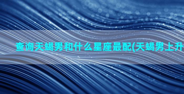 查询天蝎男和什么星座最配(天蝎男上升星座查询)