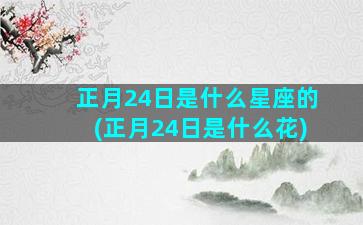 正月24日是什么星座的(正月24日是什么花)