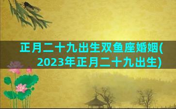 正月二十九出生双鱼座婚姻(2023年正月二十九出生)