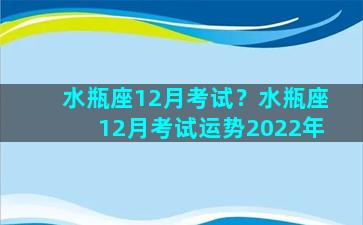 水瓶座12月考试？水瓶座12月考试运势2022年