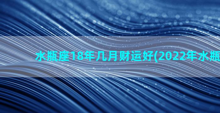 水瓶座18年几月财运好(2022年水瓶座几岁)