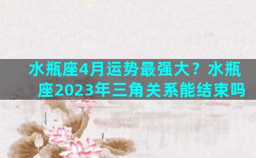 水瓶座4月运势最强大？水瓶座2023年三角关系能结束吗