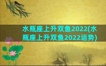 水瓶座上升双鱼2022(水瓶座上升双鱼2022运势)