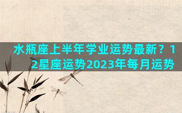 水瓶座上半年学业运势最新？12星座运势2023年每月运势