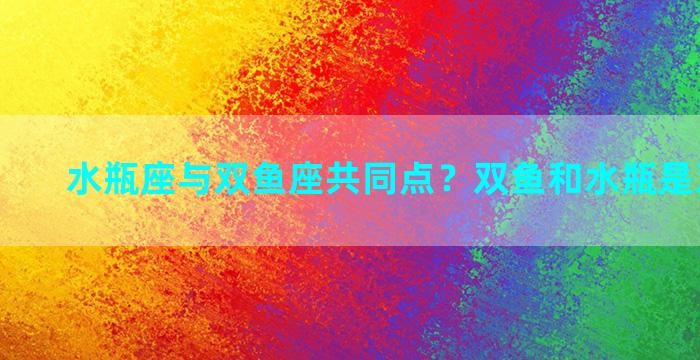 水瓶座与双鱼座共同点？双鱼和水瓶是双星座吗