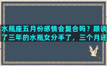 水瓶座五月份感情会复合吗？跟谈了三年的水瓶女分手了，三个月还能复合吗