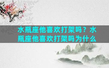 水瓶座他喜欢打架吗？水瓶座他喜欢打架吗为什么