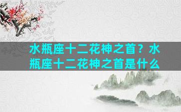 水瓶座十二花神之首？水瓶座十二花神之首是什么