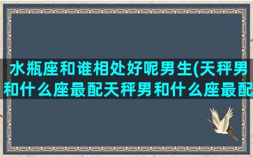 水瓶座和谁相处好呢男生(天秤男和什么座最配天秤男和什么座最配)