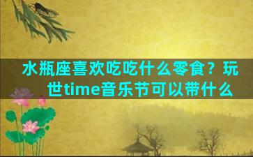 水瓶座喜欢吃吃什么零食？玩世time音乐节可以带什么