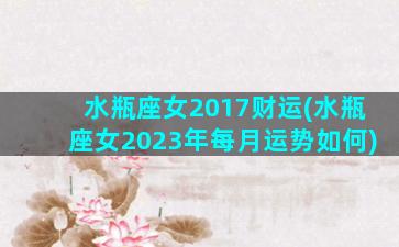 水瓶座女2017财运(水瓶座女2023年每月运势如何)