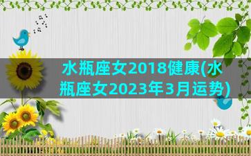 水瓶座女2018健康(水瓶座女2023年3月运势)