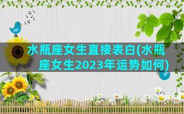 水瓶座女生直接表白(水瓶座女生2023年运势如何)