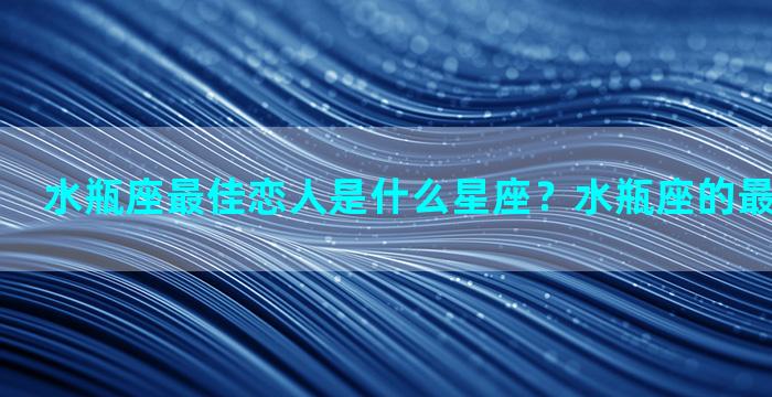 水瓶座最佳恋人是什么星座？水瓶座的最佳情侣是谁