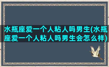 水瓶座爱一个人粘人吗男生(水瓶座爱一个人粘人吗男生会怎么样)