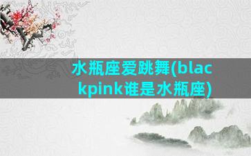 水瓶座爱跳舞(blackpink谁是水瓶座)