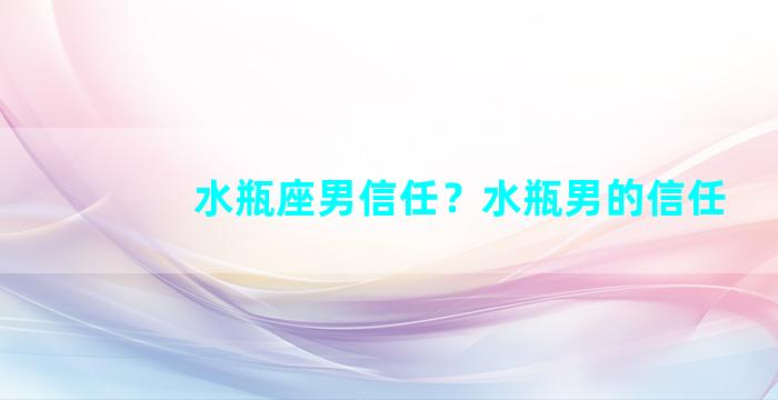 水瓶座男信任？水瓶男的信任