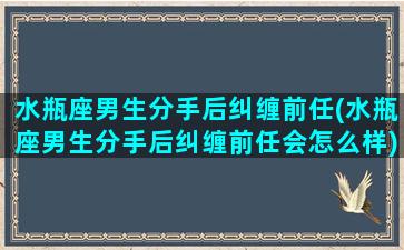 水瓶座男生分手后纠缠前任(水瓶座男生分手后纠缠前任会怎么样)