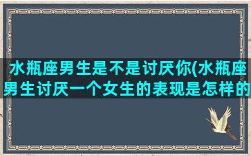 水瓶座男生是不是讨厌你(水瓶座男生讨厌一个女生的表现是怎样的)