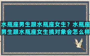 水瓶座男生跟水瓶座女生？水瓶座男生跟水瓶座女生搞对象会怎么样