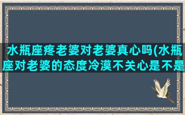 水瓶座疼老婆对老婆真心吗(水瓶座对老婆的态度冷漠不关心是不是不爱了？)