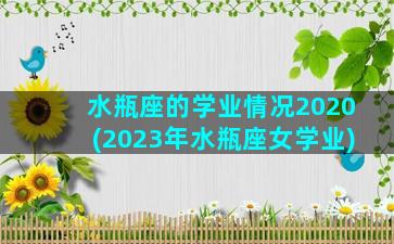 水瓶座的学业情况2020(2023年水瓶座女学业)