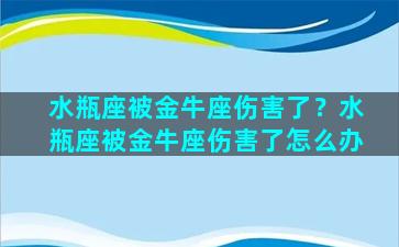 水瓶座被金牛座伤害了？水瓶座被金牛座伤害了怎么办