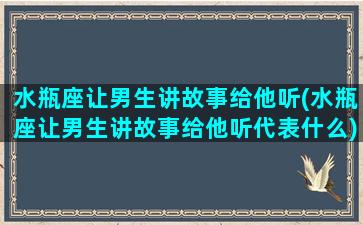 水瓶座让男生讲故事给他听(水瓶座让男生讲故事给他听代表什么)