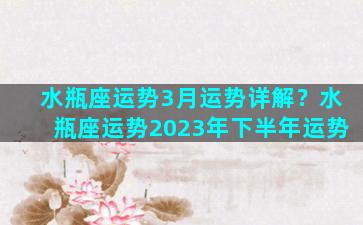 水瓶座运势3月运势详解？水瓶座运势2023年下半年运势