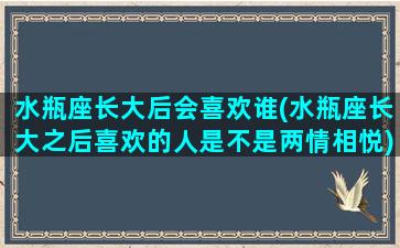 水瓶座长大后会喜欢谁(水瓶座长大之后喜欢的人是不是两情相悦)