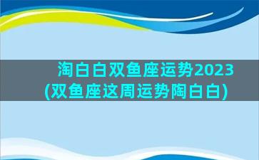 淘白白双鱼座运势2023(双鱼座这周运势陶白白)