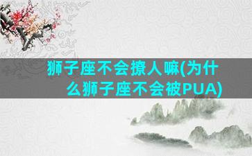 狮子座不会撩人嘛(为什么狮子座不会被PUA)