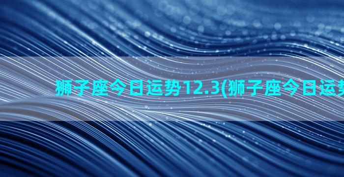 狮子座今日运势12.3(狮子座今日运势15日)