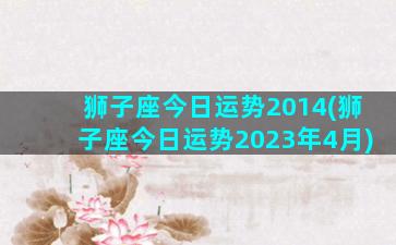 狮子座今日运势2014(狮子座今日运势2023年4月)